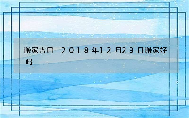 搬家吉日 2018年12月23日搬家好吗
